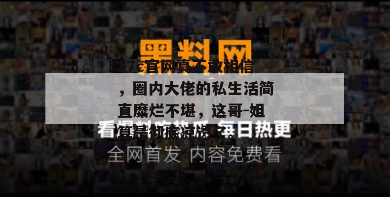17c官网真不敢相信,圈内大佬的私生活简直糜烂不堪,这哥-姐算是彻底凉透了。