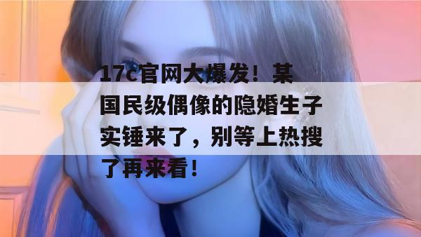 17c官网大爆发!某国民级偶像的隐婚生子实锤来了,别等上热搜了再来看!
