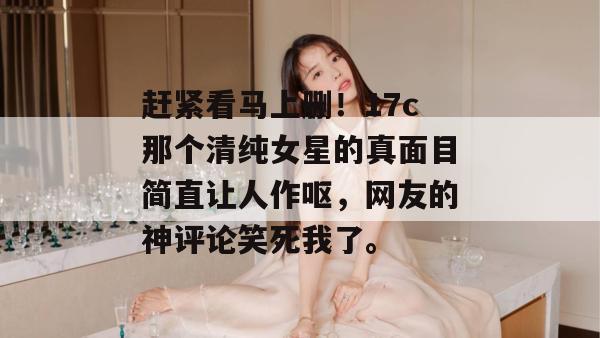 赶紧看马上删!17c那个清纯女星的真面目简直让人作呕,网友的神评论笑死我了。