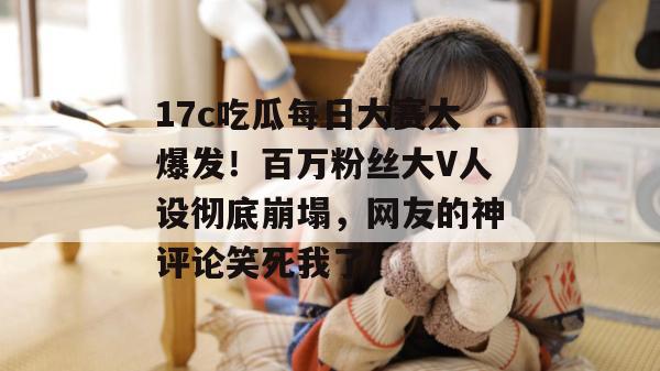 17c吃瓜每日大赛大爆发!百万粉丝大V人设彻底崩塌,网友的神评论笑死我了。