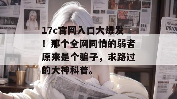 17c官网入口大爆发!那个全网同情的弱者原来是个骗子,求路过的大神科普。