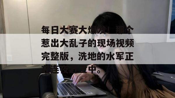 每日大赛大爆发!那个惹出大乱子的现场视频完整版,洗地的水军正在连夜赶工中。