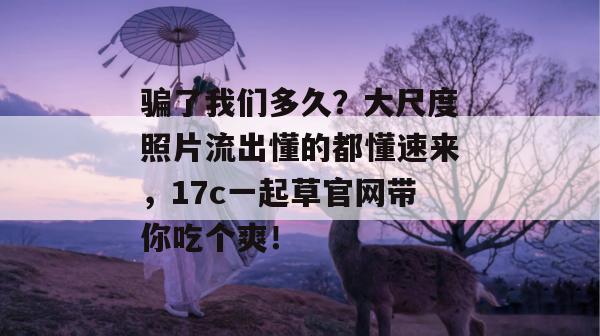 骗了我们多久?大尺度照片流出懂的都懂速来,17c一起草官网带你吃个爽!