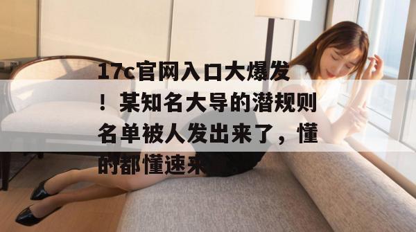 17c官网入口大爆发!某知名大导的潜规则名单被人发出来了,懂的都懂速来拿。