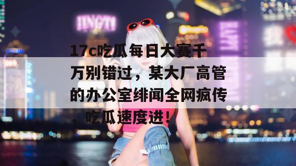 17c吃瓜每日大赛千万别错过，某大厂高管的办公室绯闻全网疯传，吃瓜速度进！