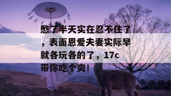 憋了半天实在忍不住了，表面恩爱夫妻实际早就各玩各的了，17c带你吃个爽！