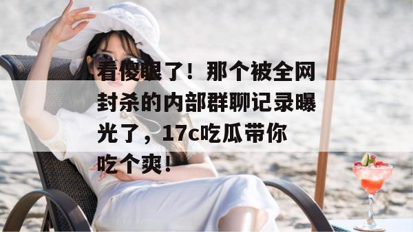 看傻眼了!那个被全网封杀的内部群聊记录曝光了,17c吃瓜带你吃个爽!