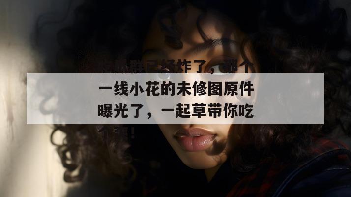 吃瓜群已经炸了，那个一线小花的未修图原件曝光了，一起草带你吃个爽！