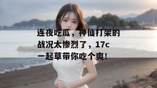 连夜吃瓜,神仙打架的战况太惨烈了,17c一起草带你吃个爽!