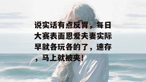 说实话有点反胃,每日大赛表面恩爱夫妻实际早就各玩各的了,速存,马上就被夹!