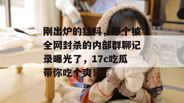 刚出炉的猛料,那个被全网封杀的内部群聊记录曝光了,17c吃瓜带你吃个爽!