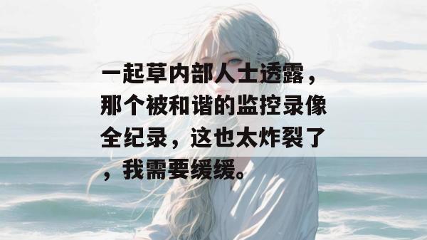 一起草内部人士透露,那个被和谐的监控录像全纪录,这也太炸裂了,我需要缓缓。