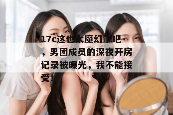17c这也太魔幻了吧,男团成员的深夜开房记录被曝光,我不能接受!