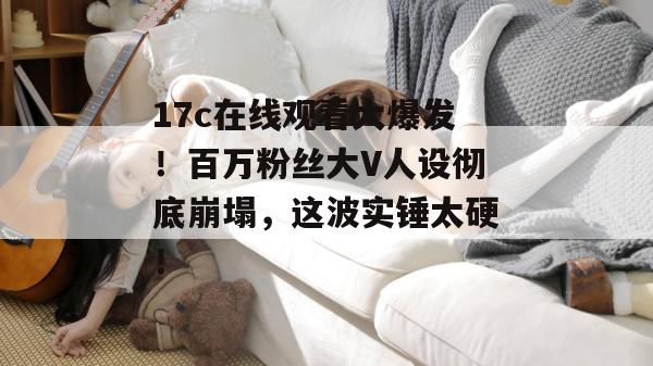 17c在线观看大爆发!百万粉丝大V人设彻底崩塌,这波实锤太硬!