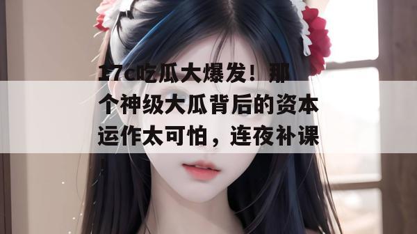 17c吃瓜大爆发!那个神级大瓜背后的资本运作太可怕,连夜补课!