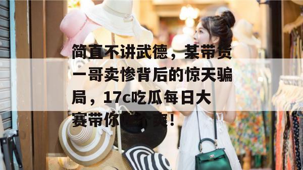 简直不讲武德,某带货一哥卖惨背后的惊天骗局,17c吃瓜每日大赛带你吃个爽!