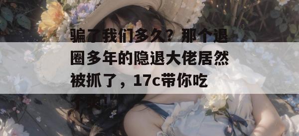 骗了我们多久?那个退圈多年的隐退大佬居然被抓了,17c带你吃个爽!