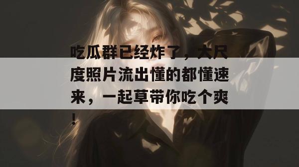 吃瓜群已经炸了,大尺度照片流出懂的都懂速来,一起草带你吃个爽!