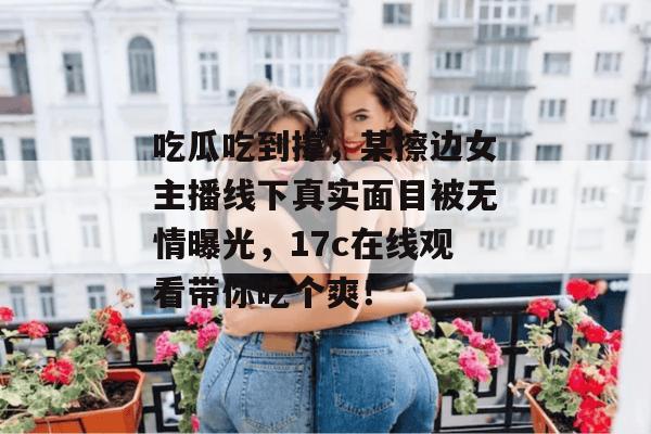 吃瓜吃到撑,某擦边女主播线下真实面目被无情曝光,17c在线观看带你吃个爽!