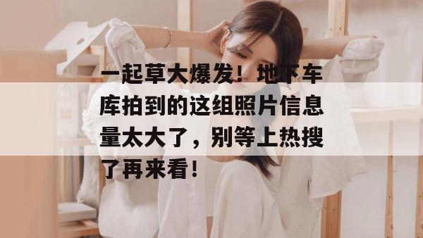 一起草大爆发！地下车库拍到的这组照片信息量太大了，别等上热搜了再来看！
