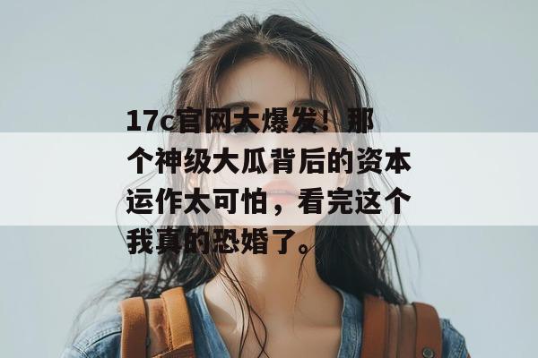 17c官网大爆发！那个神级大瓜背后的资本运作太可怕，看完这个我真的恐婚了。