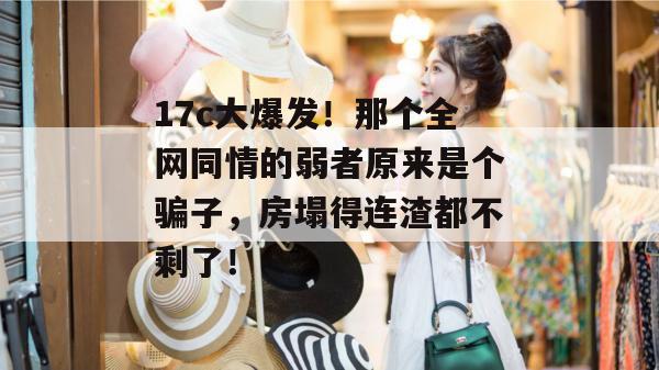 17c大爆发!那个全网同情的弱者原来是个骗子,房塌得连渣都不剩了!