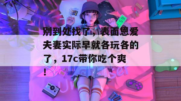 别到处找了,表面恩爱夫妻实际早就各玩各的了,17c带你吃个爽!