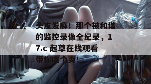 头皮发麻!那个被和谐的监控录像全纪录,17.c 起草在线观看带你吃个爽!