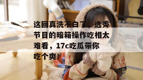 这回真洗不白了,选秀节目的暗箱操作吃相太难看,17c吃瓜带你吃个爽!