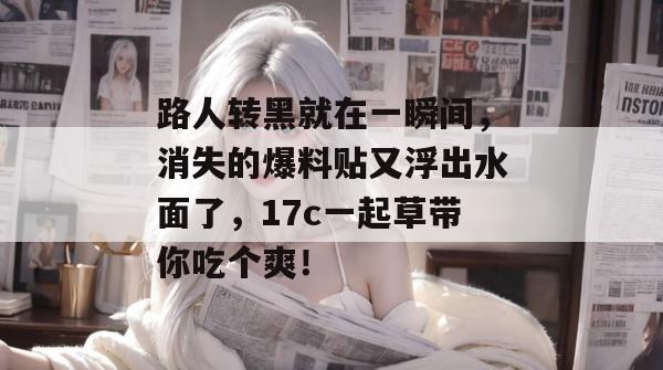 路人转黑就在一瞬间,消失的爆料贴又浮出水面了,17c一起草带你吃个爽!