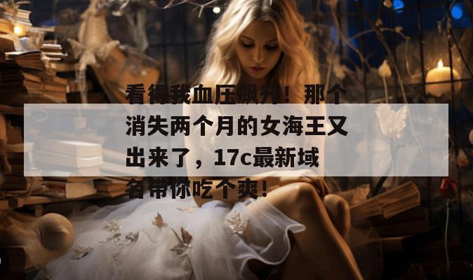 看得我血压飙升!那个消失两个月的女海王又出来了,17c最新域名带你吃个爽!
