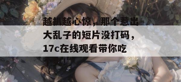 越扒越心惊,那个惹出大乱子的短片没打码,17c在线观看带你吃个爽!