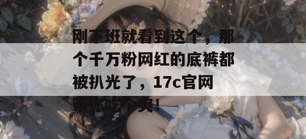 刚下班就看到这个,那个千万粉网红的底裤都被扒光了,17c官网带你吃个爽!