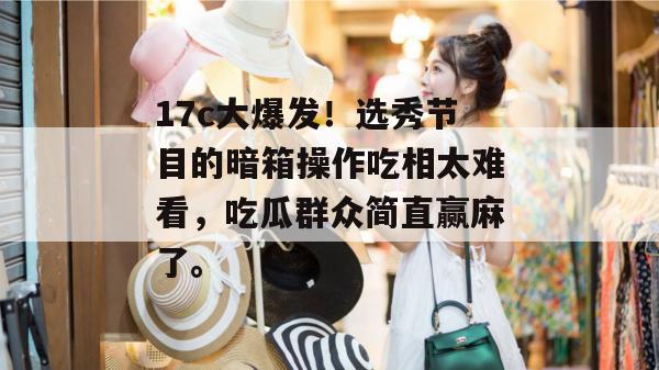 17c大爆发!选秀节目的暗箱操作吃相太难看,吃瓜群众简直赢麻了。