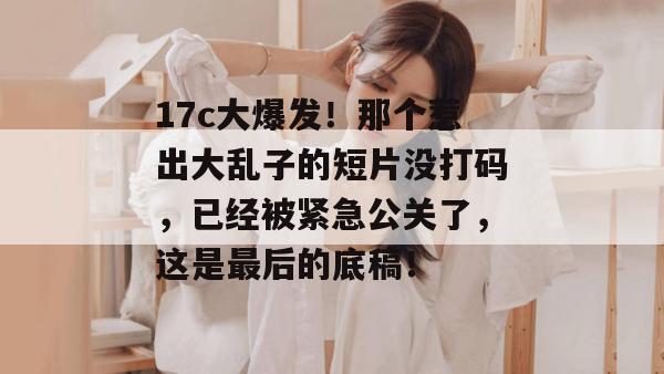 17c大爆发!那个惹出大乱子的短片没打码,已经被紧急公关了,这是最后的底稿!