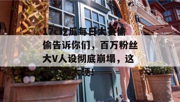 17c吃瓜每日大赛偷偷告诉你们,百万粉丝大V人设彻底崩塌,这波实锤太硬!