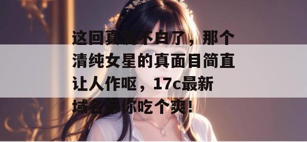 这回真洗不白了,那个清纯女星的真面目简直让人作呕,17c最新域名带你吃个爽!