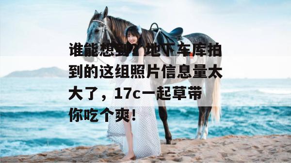 谁能想到?地下车库拍到的这组照片信息量太大了,17c一起草带你吃个爽!