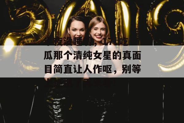 半夜没睡着,17c吃瓜那个清纯女星的真面目简直让人作呕,别等上热搜了再来看!