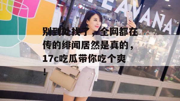 别到处找了,全网都在传的绯闻居然是真的,17c吃瓜带你吃个爽!