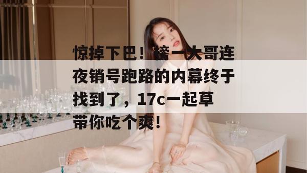 惊掉下巴!榜一大哥连夜销号跑路的内幕终于找到了,17c一起草带你吃个爽!