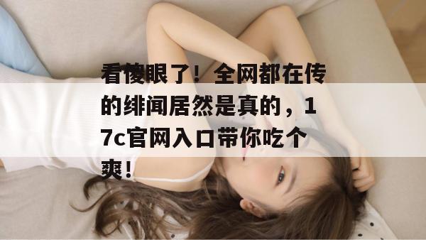 看傻眼了!全网都在传的绯闻居然是真的,17c官网入口带你吃个爽!