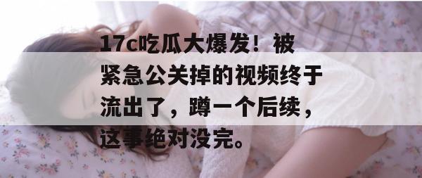 17c吃瓜大爆发！被紧急公关掉的视频终于流出了，蹲一个后续，这事绝对没完。