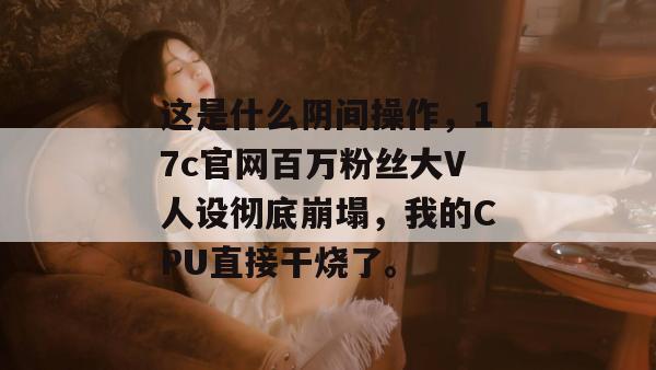 这是什么阴间操作，17c官网百万粉丝大V人设彻底崩塌，我的CPU直接干烧了。
