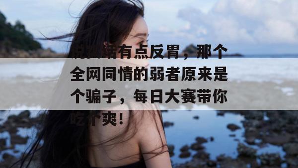 说实话有点反胃，那个全网同情的弱者原来是个骗子，每日大赛带你吃个爽！