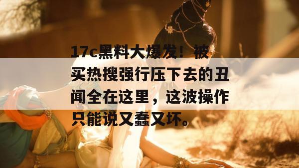 17c黑料大爆发！被买热搜强行压下去的丑闻全在这里，这波操作只能说又蠢又坏。