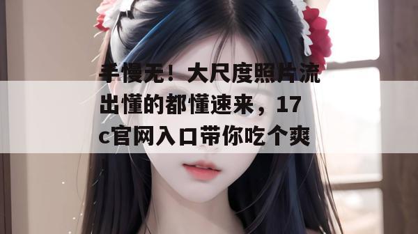 手慢无！大尺度照片流出懂的都懂速来，17c官网入口带你吃个爽！
