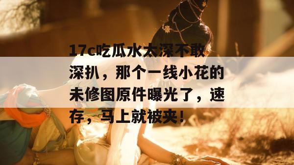 17c吃瓜水太深不敢深扒，那个一线小花的未修图原件曝光了，速存，马上就被夹！