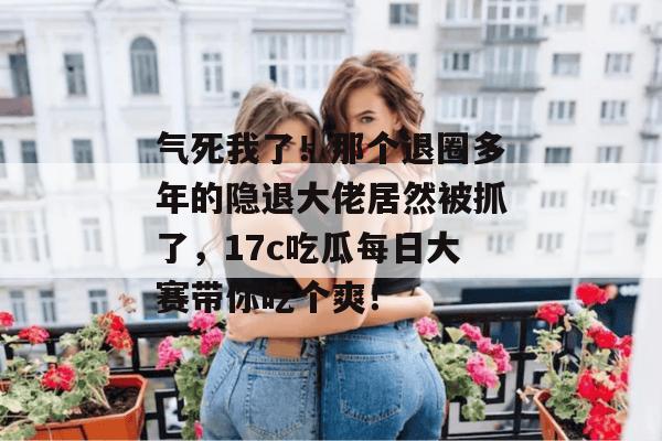 气死我了！那个退圈多年的隐退大佬居然被抓了，17c吃瓜每日大赛带你吃个爽！