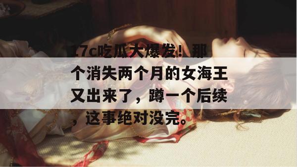 17c吃瓜大爆发！那个消失两个月的女海王又出来了，蹲一个后续，这事绝对没完。